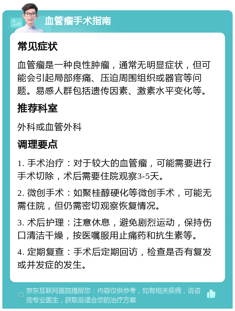 血管瘤手术指南 常见症状 血管瘤是一种良性肿瘤，通常无明显症状，但可能会引起局部疼痛、压迫周围组织或器官等问题。易感人群包括遗传因素、激素水平变化等。 推荐科室 外科或血管外科 调理要点 1. 手术治疗：对于较大的血管瘤，可能需要进行手术切除，术后需要住院观察3-5天。 2. 微创手术：如聚桂醇硬化等微创手术，可能无需住院，但仍需密切观察恢复情况。 3. 术后护理：注意休息，避免剧烈运动，保持伤口清洁干燥，按医嘱服用止痛药和抗生素等。 4. 定期复查：手术后定期回访，检查是否有复发或并发症的发生。