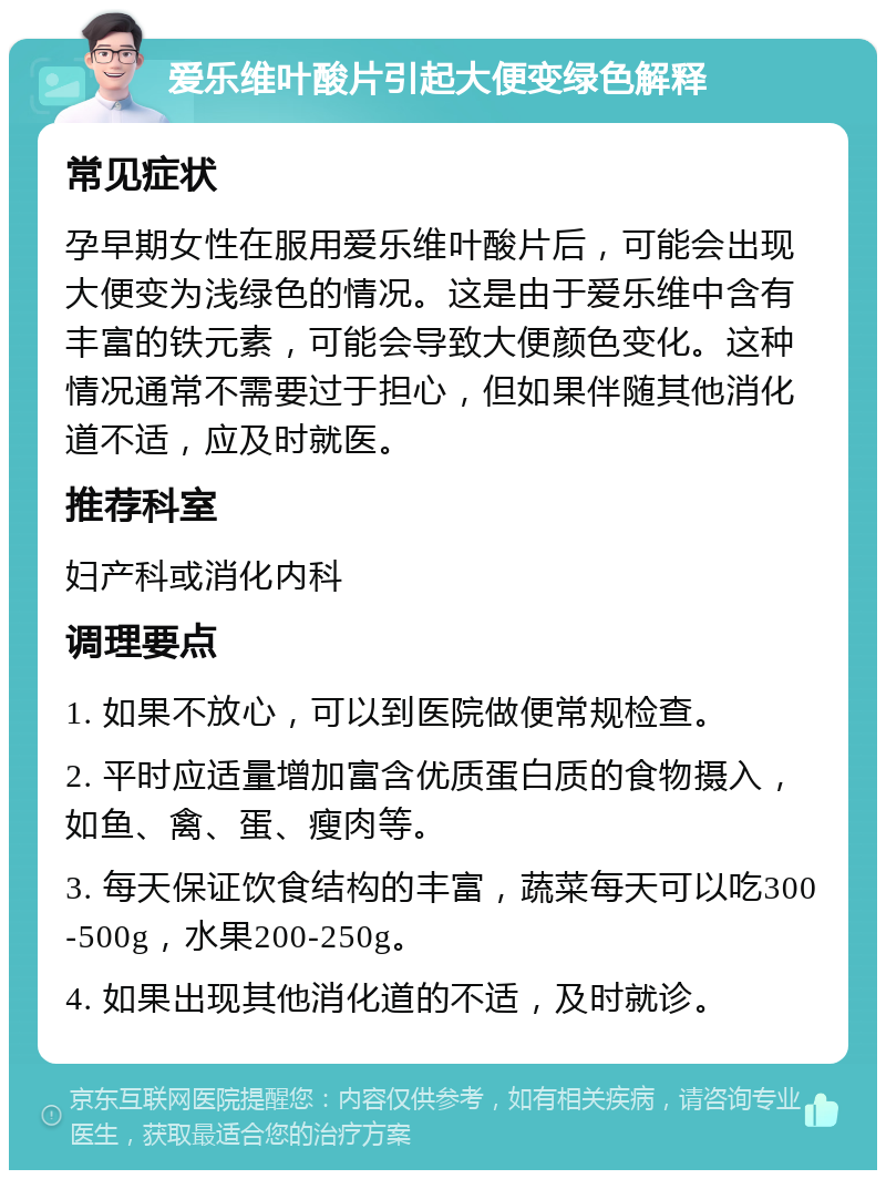 爱乐维叶酸片引起大便变绿色解释 常见症状 孕早期女性在服用爱乐维叶酸片后，可能会出现大便变为浅绿色的情况。这是由于爱乐维中含有丰富的铁元素，可能会导致大便颜色变化。这种情况通常不需要过于担心，但如果伴随其他消化道不适，应及时就医。 推荐科室 妇产科或消化内科 调理要点 1. 如果不放心，可以到医院做便常规检查。 2. 平时应适量增加富含优质蛋白质的食物摄入，如鱼、禽、蛋、瘦肉等。 3. 每天保证饮食结构的丰富，蔬菜每天可以吃300-500g，水果200-250g。 4. 如果出现其他消化道的不适，及时就诊。