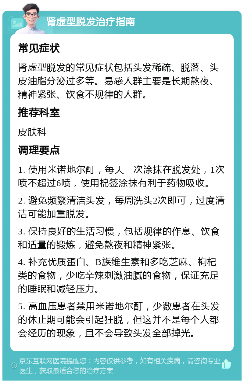 肾虚型脱发治疗指南 常见症状 肾虚型脱发的常见症状包括头发稀疏、脱落、头皮油脂分泌过多等。易感人群主要是长期熬夜、精神紧张、饮食不规律的人群。 推荐科室 皮肤科 调理要点 1. 使用米诺地尔酊，每天一次涂抹在脱发处，1次喷不超过6喷，使用棉签涂抹有利于药物吸收。 2. 避免频繁清洁头发，每周洗头2次即可，过度清洁可能加重脱发。 3. 保持良好的生活习惯，包括规律的作息、饮食和适量的锻炼，避免熬夜和精神紧张。 4. 补充优质蛋白、B族维生素和多吃芝麻、枸杞类的食物，少吃辛辣刺激油腻的食物，保证充足的睡眠和减轻压力。 5. 高血压患者禁用米诺地尔酊，少数患者在头发的休止期可能会引起狂脱，但这并不是每个人都会经历的现象，且不会导致头发全部掉光。