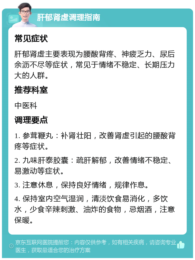 肝郁肾虚调理指南 常见症状 肝郁肾虚主要表现为腰酸背疼、神疲乏力、尿后余沥不尽等症状，常见于情绪不稳定、长期压力大的人群。 推荐科室 中医科 调理要点 1. 参茸鞭丸：补肾壮阳，改善肾虚引起的腰酸背疼等症状。 2. 九味肝泰胶囊：疏肝解郁，改善情绪不稳定、易激动等症状。 3. 注意休息，保持良好情绪，规律作息。 4. 保持室内空气湿润，清淡饮食易消化，多饮水，少食辛辣刺激、油炸的食物，忌烟酒，注意保暖。