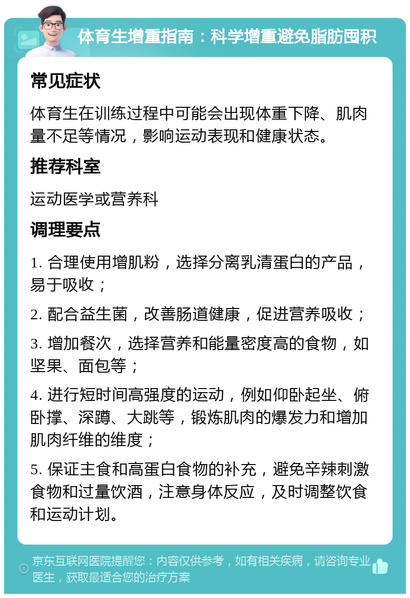 体育生增重指南：科学增重避免脂肪囤积 常见症状 体育生在训练过程中可能会出现体重下降、肌肉量不足等情况，影响运动表现和健康状态。 推荐科室 运动医学或营养科 调理要点 1. 合理使用增肌粉，选择分离乳清蛋白的产品，易于吸收； 2. 配合益生菌，改善肠道健康，促进营养吸收； 3. 增加餐次，选择营养和能量密度高的食物，如坚果、面包等； 4. 进行短时间高强度的运动，例如仰卧起坐、俯卧撑、深蹲、大跳等，锻炼肌肉的爆发力和增加肌肉纤维的维度； 5. 保证主食和高蛋白食物的补充，避免辛辣刺激食物和过量饮酒，注意身体反应，及时调整饮食和运动计划。