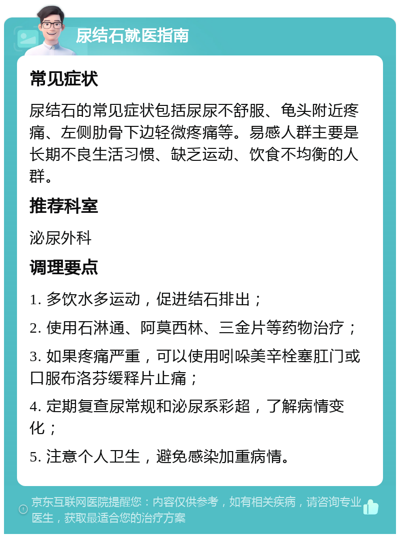 尿结石就医指南 常见症状 尿结石的常见症状包括尿尿不舒服、龟头附近疼痛、左侧肋骨下边轻微疼痛等。易感人群主要是长期不良生活习惯、缺乏运动、饮食不均衡的人群。 推荐科室 泌尿外科 调理要点 1. 多饮水多运动，促进结石排出； 2. 使用石淋通、阿莫西林、三金片等药物治疗； 3. 如果疼痛严重，可以使用吲哚美辛栓塞肛门或口服布洛芬缓释片止痛； 4. 定期复查尿常规和泌尿系彩超，了解病情变化； 5. 注意个人卫生，避免感染加重病情。