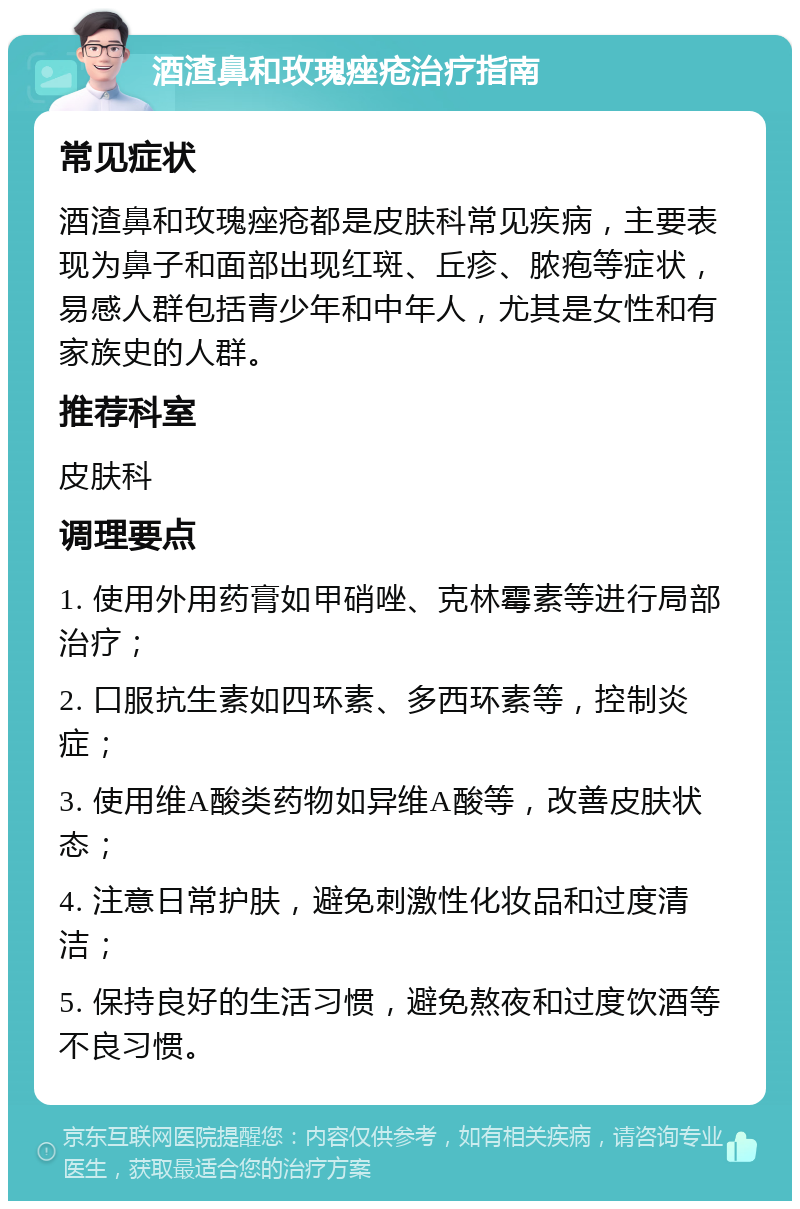 酒渣鼻和玫瑰痤疮治疗指南 常见症状 酒渣鼻和玫瑰痤疮都是皮肤科常见疾病，主要表现为鼻子和面部出现红斑、丘疹、脓疱等症状，易感人群包括青少年和中年人，尤其是女性和有家族史的人群。 推荐科室 皮肤科 调理要点 1. 使用外用药膏如甲硝唑、克林霉素等进行局部治疗； 2. 口服抗生素如四环素、多西环素等，控制炎症； 3. 使用维A酸类药物如异维A酸等，改善皮肤状态； 4. 注意日常护肤，避免刺激性化妆品和过度清洁； 5. 保持良好的生活习惯，避免熬夜和过度饮酒等不良习惯。