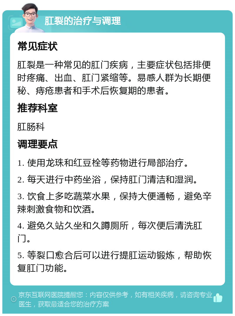 肛裂的治疗与调理 常见症状 肛裂是一种常见的肛门疾病，主要症状包括排便时疼痛、出血、肛门紧缩等。易感人群为长期便秘、痔疮患者和手术后恢复期的患者。 推荐科室 肛肠科 调理要点 1. 使用龙珠和红豆栓等药物进行局部治疗。 2. 每天进行中药坐浴，保持肛门清洁和湿润。 3. 饮食上多吃蔬菜水果，保持大便通畅，避免辛辣刺激食物和饮酒。 4. 避免久站久坐和久蹲厕所，每次便后清洗肛门。 5. 等裂口愈合后可以进行提肛运动锻炼，帮助恢复肛门功能。