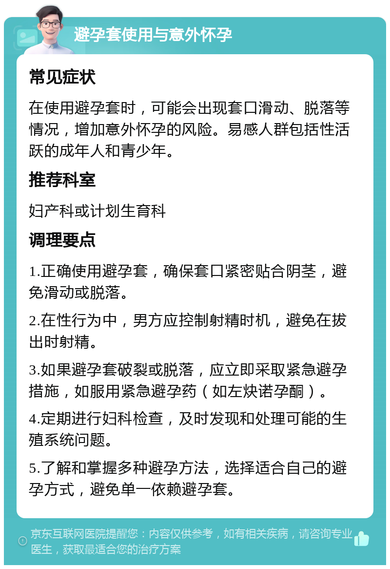 避孕套使用与意外怀孕 常见症状 在使用避孕套时，可能会出现套口滑动、脱落等情况，增加意外怀孕的风险。易感人群包括性活跃的成年人和青少年。 推荐科室 妇产科或计划生育科 调理要点 1.正确使用避孕套，确保套口紧密贴合阴茎，避免滑动或脱落。 2.在性行为中，男方应控制射精时机，避免在拔出时射精。 3.如果避孕套破裂或脱落，应立即采取紧急避孕措施，如服用紧急避孕药（如左炔诺孕酮）。 4.定期进行妇科检查，及时发现和处理可能的生殖系统问题。 5.了解和掌握多种避孕方法，选择适合自己的避孕方式，避免单一依赖避孕套。