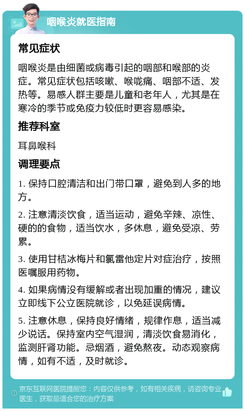 咽喉炎就医指南 常见症状 咽喉炎是由细菌或病毒引起的咽部和喉部的炎症。常见症状包括咳嗽、喉咙痛、咽部不适、发热等。易感人群主要是儿童和老年人，尤其是在寒冷的季节或免疫力较低时更容易感染。 推荐科室 耳鼻喉科 调理要点 1. 保持口腔清洁和出门带口罩，避免到人多的地方。 2. 注意清淡饮食，适当运动，避免辛辣、凉性、硬的的食物，适当饮水，多休息，避免受凉、劳累。 3. 使用甘桔冰梅片和氯雷他定片对症治疗，按照医嘱服用药物。 4. 如果病情没有缓解或者出现加重的情况，建议立即线下公立医院就诊，以免延误病情。 5. 注意休息，保持良好情绪，规律作息，适当减少说话。保持室内空气湿润，清淡饮食易消化，监测肝肾功能。忌烟酒，避免熬夜。动态观察病情，如有不适，及时就诊。