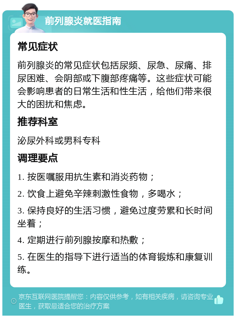 前列腺炎就医指南 常见症状 前列腺炎的常见症状包括尿频、尿急、尿痛、排尿困难、会阴部或下腹部疼痛等。这些症状可能会影响患者的日常生活和性生活，给他们带来很大的困扰和焦虑。 推荐科室 泌尿外科或男科专科 调理要点 1. 按医嘱服用抗生素和消炎药物； 2. 饮食上避免辛辣刺激性食物，多喝水； 3. 保持良好的生活习惯，避免过度劳累和长时间坐着； 4. 定期进行前列腺按摩和热敷； 5. 在医生的指导下进行适当的体育锻炼和康复训练。