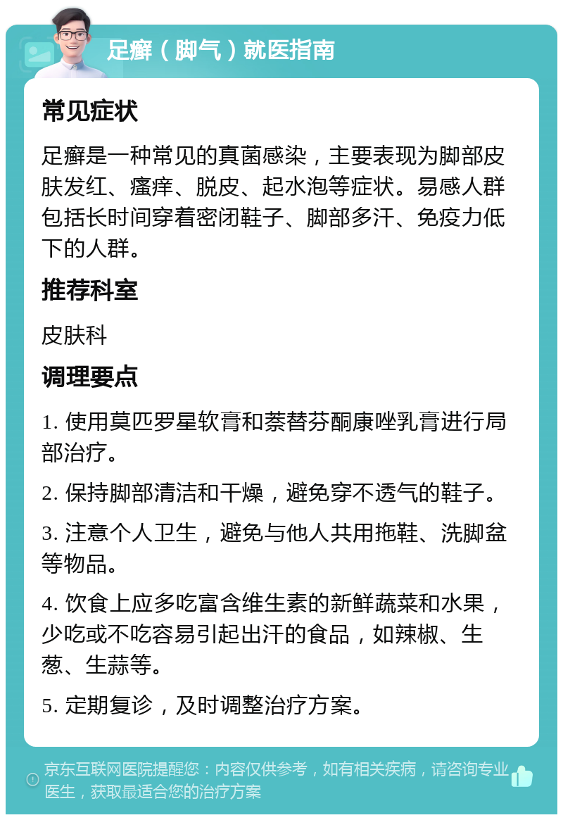 足癣（脚气）就医指南 常见症状 足癣是一种常见的真菌感染，主要表现为脚部皮肤发红、瘙痒、脱皮、起水泡等症状。易感人群包括长时间穿着密闭鞋子、脚部多汗、免疫力低下的人群。 推荐科室 皮肤科 调理要点 1. 使用莫匹罗星软膏和萘替芬酮康唑乳膏进行局部治疗。 2. 保持脚部清洁和干燥，避免穿不透气的鞋子。 3. 注意个人卫生，避免与他人共用拖鞋、洗脚盆等物品。 4. 饮食上应多吃富含维生素的新鲜蔬菜和水果，少吃或不吃容易引起出汗的食品，如辣椒、生葱、生蒜等。 5. 定期复诊，及时调整治疗方案。