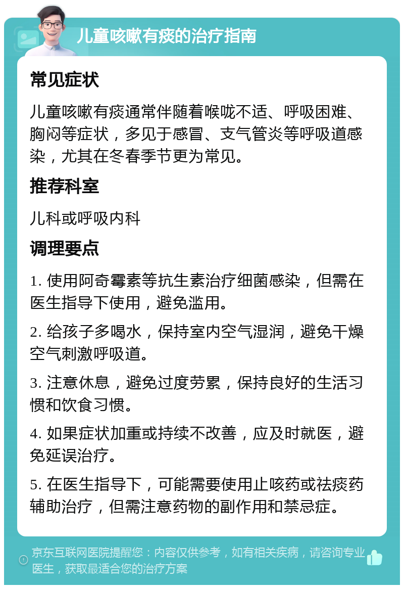 儿童咳嗽有痰的治疗指南 常见症状 儿童咳嗽有痰通常伴随着喉咙不适、呼吸困难、胸闷等症状，多见于感冒、支气管炎等呼吸道感染，尤其在冬春季节更为常见。 推荐科室 儿科或呼吸内科 调理要点 1. 使用阿奇霉素等抗生素治疗细菌感染，但需在医生指导下使用，避免滥用。 2. 给孩子多喝水，保持室内空气湿润，避免干燥空气刺激呼吸道。 3. 注意休息，避免过度劳累，保持良好的生活习惯和饮食习惯。 4. 如果症状加重或持续不改善，应及时就医，避免延误治疗。 5. 在医生指导下，可能需要使用止咳药或祛痰药辅助治疗，但需注意药物的副作用和禁忌症。