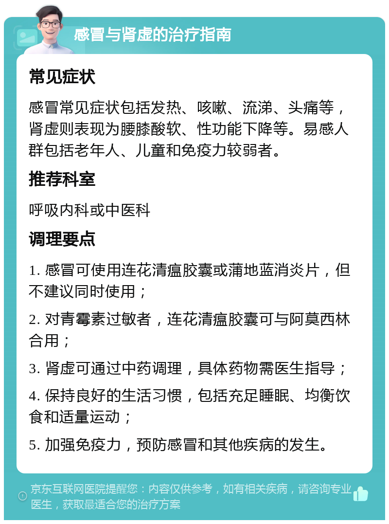 感冒与肾虚的治疗指南 常见症状 感冒常见症状包括发热、咳嗽、流涕、头痛等，肾虚则表现为腰膝酸软、性功能下降等。易感人群包括老年人、儿童和免疫力较弱者。 推荐科室 呼吸内科或中医科 调理要点 1. 感冒可使用连花清瘟胶囊或蒲地蓝消炎片，但不建议同时使用； 2. 对青霉素过敏者，连花清瘟胶囊可与阿莫西林合用； 3. 肾虚可通过中药调理，具体药物需医生指导； 4. 保持良好的生活习惯，包括充足睡眠、均衡饮食和适量运动； 5. 加强免疫力，预防感冒和其他疾病的发生。