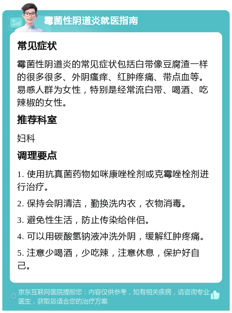 霉菌性阴道炎就医指南 常见症状 霉菌性阴道炎的常见症状包括白带像豆腐渣一样的很多很多、外阴瘙痒、红肿疼痛、带点血等。易感人群为女性，特别是经常流白带、喝酒、吃辣椒的女性。 推荐科室 妇科 调理要点 1. 使用抗真菌药物如咪康唑栓剂或克霉唑栓剂进行治疗。 2. 保持会阴清洁，勤换洗内衣，衣物消毒。 3. 避免性生活，防止传染给伴侣。 4. 可以用碳酸氢钠液冲洗外阴，缓解红肿疼痛。 5. 注意少喝酒，少吃辣，注意休息，保护好自己。