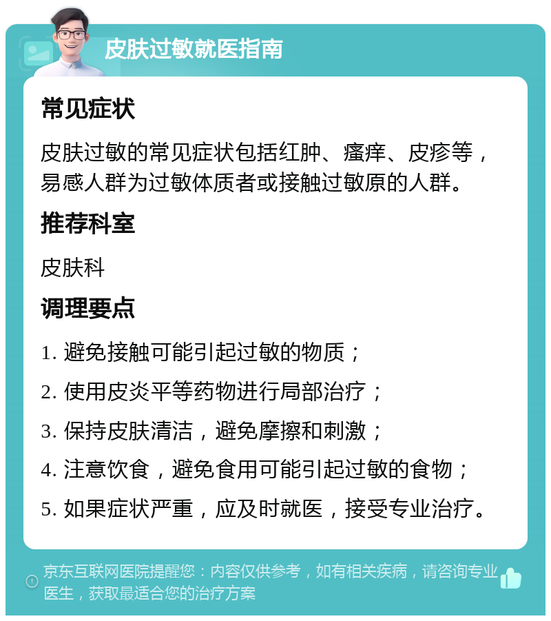 皮肤过敏就医指南 常见症状 皮肤过敏的常见症状包括红肿、瘙痒、皮疹等，易感人群为过敏体质者或接触过敏原的人群。 推荐科室 皮肤科 调理要点 1. 避免接触可能引起过敏的物质； 2. 使用皮炎平等药物进行局部治疗； 3. 保持皮肤清洁，避免摩擦和刺激； 4. 注意饮食，避免食用可能引起过敏的食物； 5. 如果症状严重，应及时就医，接受专业治疗。