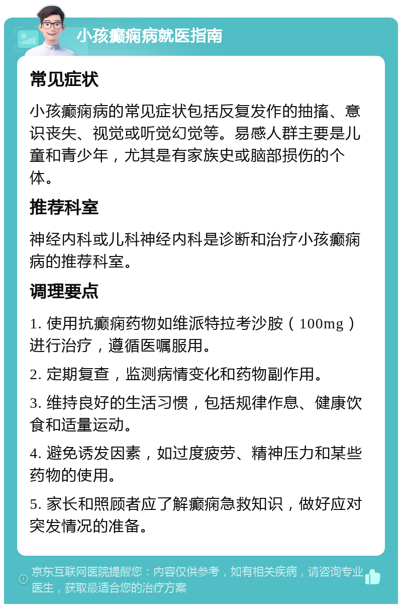 小孩癫痫病就医指南 常见症状 小孩癫痫病的常见症状包括反复发作的抽搐、意识丧失、视觉或听觉幻觉等。易感人群主要是儿童和青少年，尤其是有家族史或脑部损伤的个体。 推荐科室 神经内科或儿科神经内科是诊断和治疗小孩癫痫病的推荐科室。 调理要点 1. 使用抗癫痫药物如维派特拉考沙胺（100mg）进行治疗，遵循医嘱服用。 2. 定期复查，监测病情变化和药物副作用。 3. 维持良好的生活习惯，包括规律作息、健康饮食和适量运动。 4. 避免诱发因素，如过度疲劳、精神压力和某些药物的使用。 5. 家长和照顾者应了解癫痫急救知识，做好应对突发情况的准备。