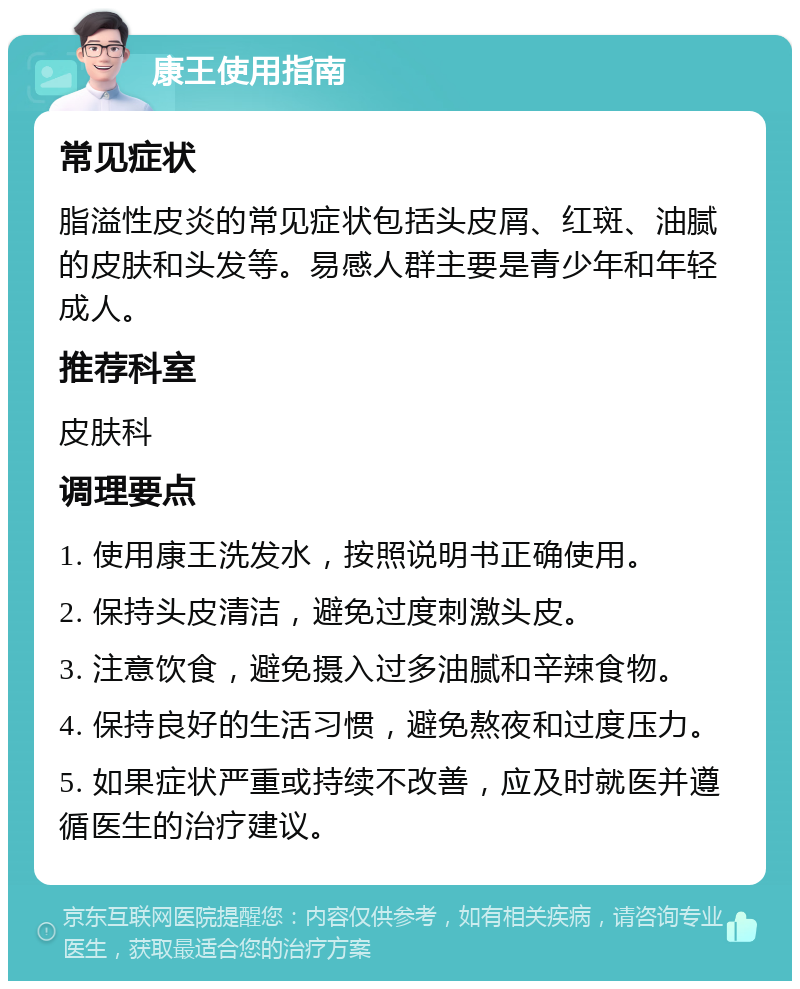 康王使用指南 常见症状 脂溢性皮炎的常见症状包括头皮屑、红斑、油腻的皮肤和头发等。易感人群主要是青少年和年轻成人。 推荐科室 皮肤科 调理要点 1. 使用康王洗发水，按照说明书正确使用。 2. 保持头皮清洁，避免过度刺激头皮。 3. 注意饮食，避免摄入过多油腻和辛辣食物。 4. 保持良好的生活习惯，避免熬夜和过度压力。 5. 如果症状严重或持续不改善，应及时就医并遵循医生的治疗建议。