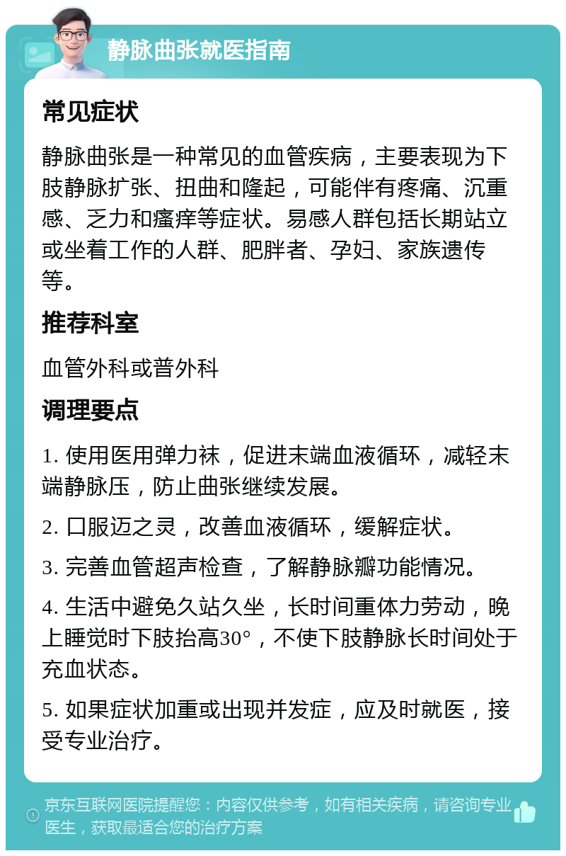 静脉曲张就医指南 常见症状 静脉曲张是一种常见的血管疾病，主要表现为下肢静脉扩张、扭曲和隆起，可能伴有疼痛、沉重感、乏力和瘙痒等症状。易感人群包括长期站立或坐着工作的人群、肥胖者、孕妇、家族遗传等。 推荐科室 血管外科或普外科 调理要点 1. 使用医用弹力袜，促进末端血液循环，减轻末端静脉压，防止曲张继续发展。 2. 口服迈之灵，改善血液循环，缓解症状。 3. 完善血管超声检查，了解静脉瓣功能情况。 4. 生活中避免久站久坐，长时间重体力劳动，晚上睡觉时下肢抬高30°，不使下肢静脉长时间处于充血状态。 5. 如果症状加重或出现并发症，应及时就医，接受专业治疗。