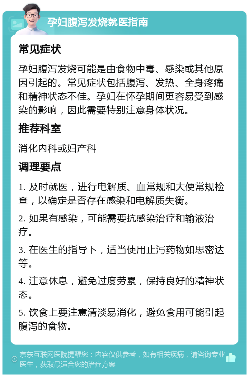 孕妇腹泻发烧就医指南 常见症状 孕妇腹泻发烧可能是由食物中毒、感染或其他原因引起的。常见症状包括腹泻、发热、全身疼痛和精神状态不佳。孕妇在怀孕期间更容易受到感染的影响，因此需要特别注意身体状况。 推荐科室 消化内科或妇产科 调理要点 1. 及时就医，进行电解质、血常规和大便常规检查，以确定是否存在感染和电解质失衡。 2. 如果有感染，可能需要抗感染治疗和输液治疗。 3. 在医生的指导下，适当使用止泻药物如思密达等。 4. 注意休息，避免过度劳累，保持良好的精神状态。 5. 饮食上要注意清淡易消化，避免食用可能引起腹泻的食物。