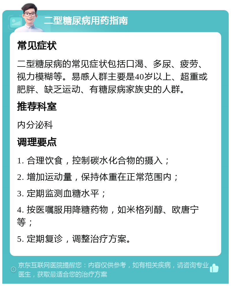 二型糖尿病用药指南 常见症状 二型糖尿病的常见症状包括口渴、多尿、疲劳、视力模糊等。易感人群主要是40岁以上、超重或肥胖、缺乏运动、有糖尿病家族史的人群。 推荐科室 内分泌科 调理要点 1. 合理饮食，控制碳水化合物的摄入； 2. 增加运动量，保持体重在正常范围内； 3. 定期监测血糖水平； 4. 按医嘱服用降糖药物，如米格列醇、欧唐宁等； 5. 定期复诊，调整治疗方案。