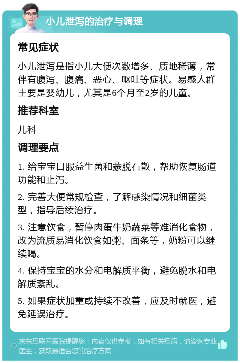 小儿泄泻的治疗与调理 常见症状 小儿泄泻是指小儿大便次数增多、质地稀薄，常伴有腹泻、腹痛、恶心、呕吐等症状。易感人群主要是婴幼儿，尤其是6个月至2岁的儿童。 推荐科室 儿科 调理要点 1. 给宝宝口服益生菌和蒙脱石散，帮助恢复肠道功能和止泻。 2. 完善大便常规检查，了解感染情况和细菌类型，指导后续治疗。 3. 注意饮食，暂停肉蛋牛奶蔬菜等难消化食物，改为流质易消化饮食如粥、面条等，奶粉可以继续喝。 4. 保持宝宝的水分和电解质平衡，避免脱水和电解质紊乱。 5. 如果症状加重或持续不改善，应及时就医，避免延误治疗。