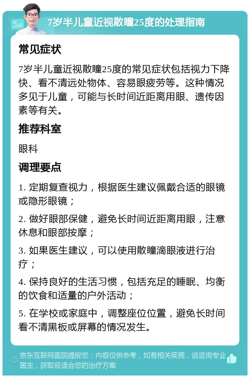 7岁半儿童近视散瞳25度的处理指南 常见症状 7岁半儿童近视散瞳25度的常见症状包括视力下降快、看不清远处物体、容易眼疲劳等。这种情况多见于儿童，可能与长时间近距离用眼、遗传因素等有关。 推荐科室 眼科 调理要点 1. 定期复查视力，根据医生建议佩戴合适的眼镜或隐形眼镜； 2. 做好眼部保健，避免长时间近距离用眼，注意休息和眼部按摩； 3. 如果医生建议，可以使用散瞳滴眼液进行治疗； 4. 保持良好的生活习惯，包括充足的睡眠、均衡的饮食和适量的户外活动； 5. 在学校或家庭中，调整座位位置，避免长时间看不清黑板或屏幕的情况发生。