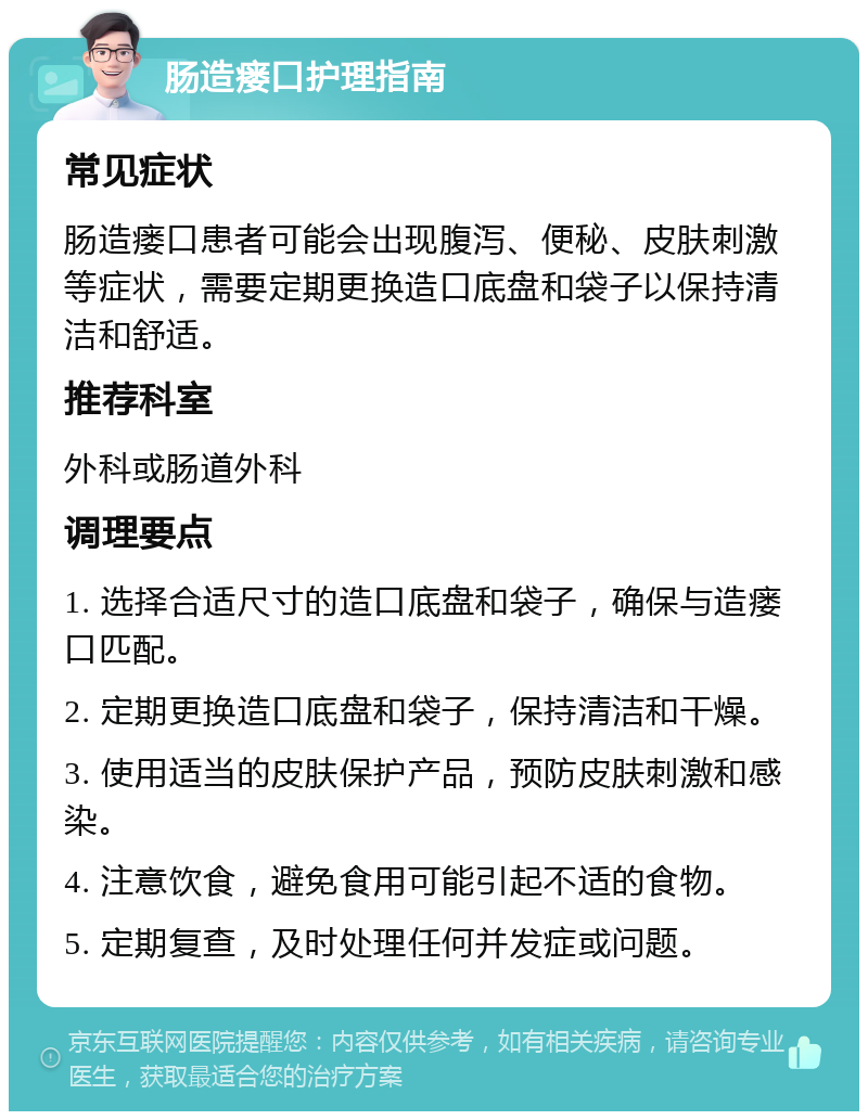 肠造瘘口护理指南 常见症状 肠造瘘口患者可能会出现腹泻、便秘、皮肤刺激等症状，需要定期更换造口底盘和袋子以保持清洁和舒适。 推荐科室 外科或肠道外科 调理要点 1. 选择合适尺寸的造口底盘和袋子，确保与造瘘口匹配。 2. 定期更换造口底盘和袋子，保持清洁和干燥。 3. 使用适当的皮肤保护产品，预防皮肤刺激和感染。 4. 注意饮食，避免食用可能引起不适的食物。 5. 定期复查，及时处理任何并发症或问题。