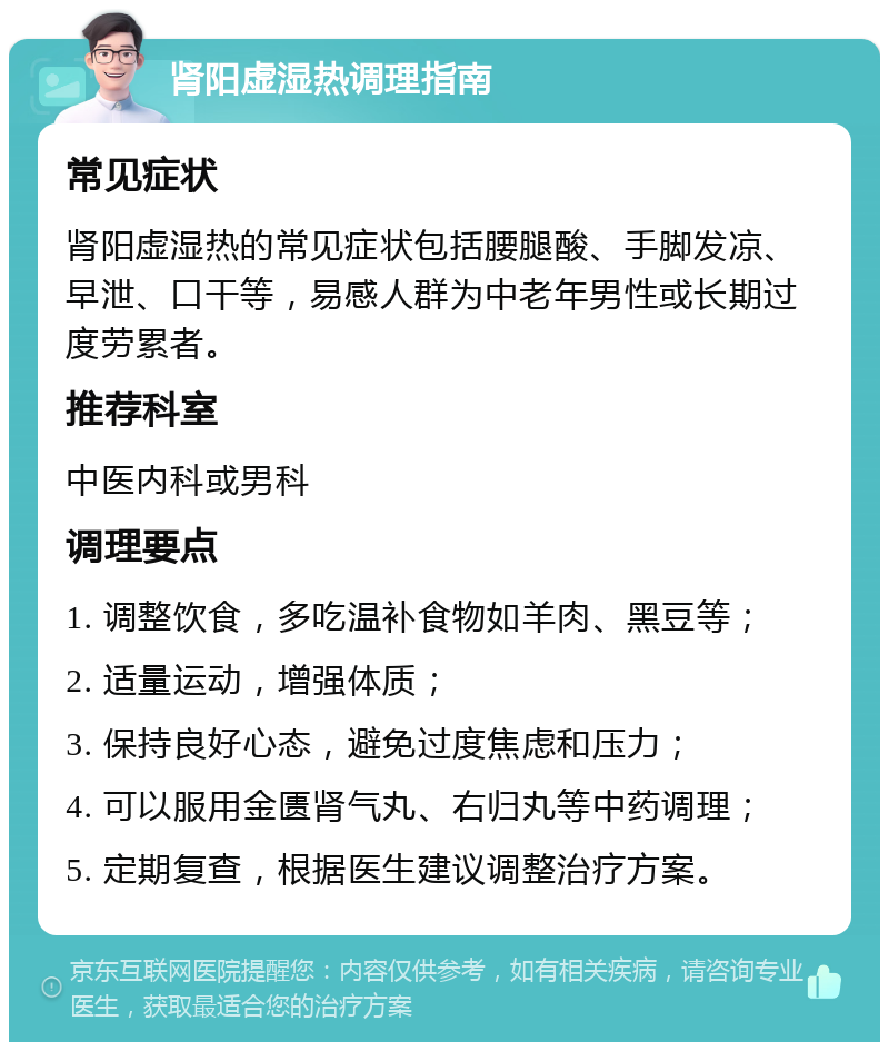 肾阳虚湿热调理指南 常见症状 肾阳虚湿热的常见症状包括腰腿酸、手脚发凉、早泄、口干等，易感人群为中老年男性或长期过度劳累者。 推荐科室 中医内科或男科 调理要点 1. 调整饮食，多吃温补食物如羊肉、黑豆等； 2. 适量运动，增强体质； 3. 保持良好心态，避免过度焦虑和压力； 4. 可以服用金匮肾气丸、右归丸等中药调理； 5. 定期复查，根据医生建议调整治疗方案。