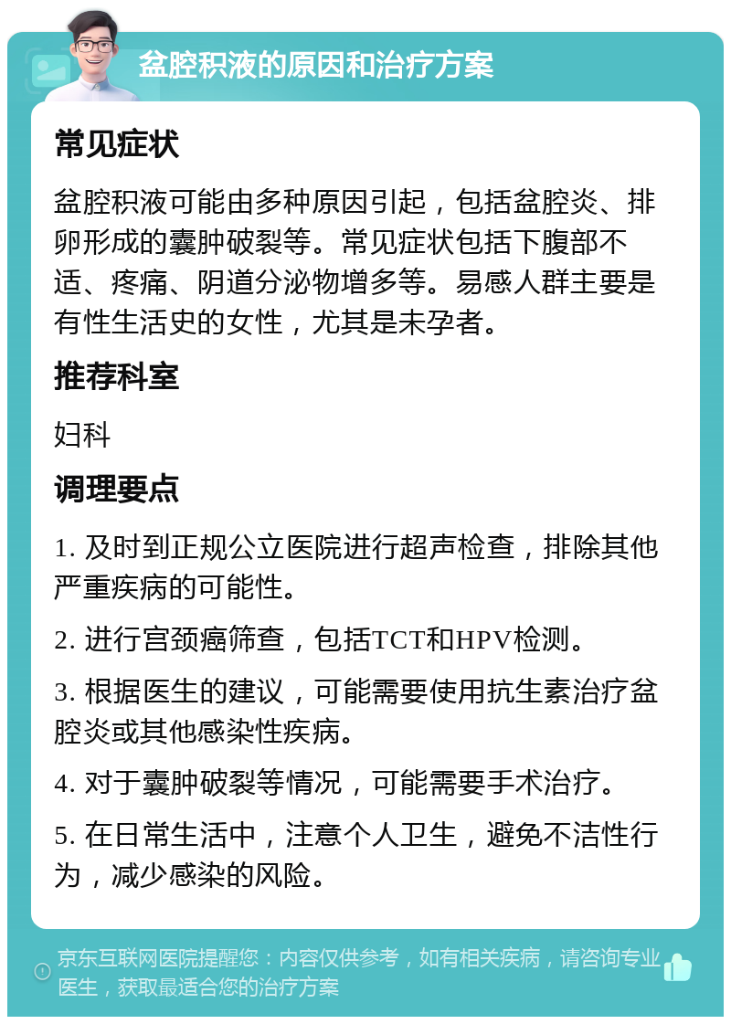 盆腔积液的原因和治疗方案 常见症状 盆腔积液可能由多种原因引起，包括盆腔炎、排卵形成的囊肿破裂等。常见症状包括下腹部不适、疼痛、阴道分泌物增多等。易感人群主要是有性生活史的女性，尤其是未孕者。 推荐科室 妇科 调理要点 1. 及时到正规公立医院进行超声检查，排除其他严重疾病的可能性。 2. 进行宫颈癌筛查，包括TCT和HPV检测。 3. 根据医生的建议，可能需要使用抗生素治疗盆腔炎或其他感染性疾病。 4. 对于囊肿破裂等情况，可能需要手术治疗。 5. 在日常生活中，注意个人卫生，避免不洁性行为，减少感染的风险。