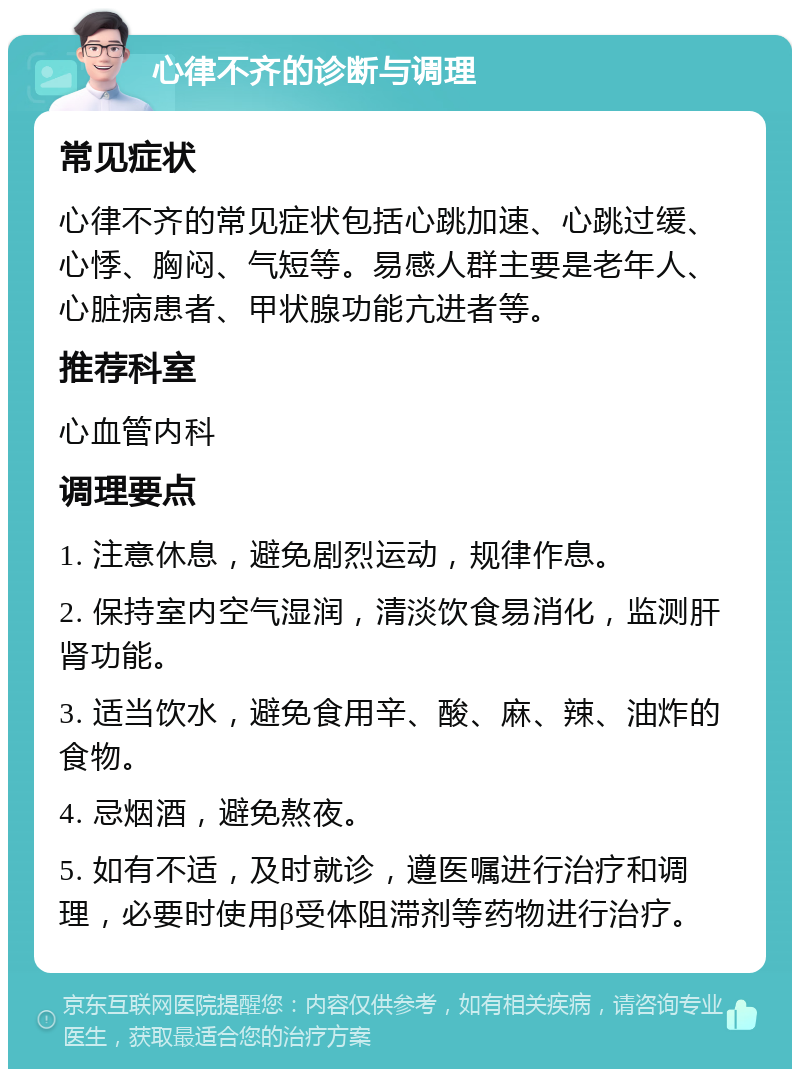 心律不齐的诊断与调理 常见症状 心律不齐的常见症状包括心跳加速、心跳过缓、心悸、胸闷、气短等。易感人群主要是老年人、心脏病患者、甲状腺功能亢进者等。 推荐科室 心血管内科 调理要点 1. 注意休息，避免剧烈运动，规律作息。 2. 保持室内空气湿润，清淡饮食易消化，监测肝肾功能。 3. 适当饮水，避免食用辛、酸、麻、辣、油炸的食物。 4. 忌烟酒，避免熬夜。 5. 如有不适，及时就诊，遵医嘱进行治疗和调理，必要时使用β受体阻滞剂等药物进行治疗。