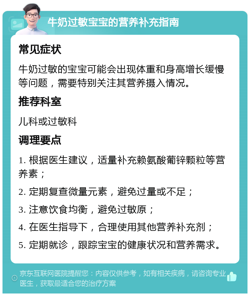 牛奶过敏宝宝的营养补充指南 常见症状 牛奶过敏的宝宝可能会出现体重和身高增长缓慢等问题，需要特别关注其营养摄入情况。 推荐科室 儿科或过敏科 调理要点 1. 根据医生建议，适量补充赖氨酸葡锌颗粒等营养素； 2. 定期复查微量元素，避免过量或不足； 3. 注意饮食均衡，避免过敏原； 4. 在医生指导下，合理使用其他营养补充剂； 5. 定期就诊，跟踪宝宝的健康状况和营养需求。