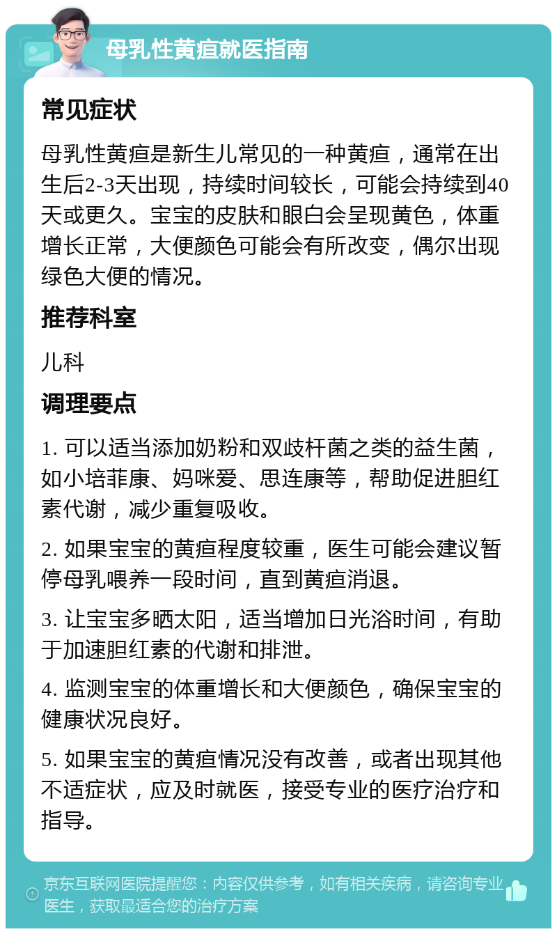 母乳性黄疸就医指南 常见症状 母乳性黄疸是新生儿常见的一种黄疸，通常在出生后2-3天出现，持续时间较长，可能会持续到40天或更久。宝宝的皮肤和眼白会呈现黄色，体重增长正常，大便颜色可能会有所改变，偶尔出现绿色大便的情况。 推荐科室 儿科 调理要点 1. 可以适当添加奶粉和双歧杆菌之类的益生菌，如小培菲康、妈咪爱、思连康等，帮助促进胆红素代谢，减少重复吸收。 2. 如果宝宝的黄疸程度较重，医生可能会建议暂停母乳喂养一段时间，直到黄疸消退。 3. 让宝宝多晒太阳，适当增加日光浴时间，有助于加速胆红素的代谢和排泄。 4. 监测宝宝的体重增长和大便颜色，确保宝宝的健康状况良好。 5. 如果宝宝的黄疸情况没有改善，或者出现其他不适症状，应及时就医，接受专业的医疗治疗和指导。