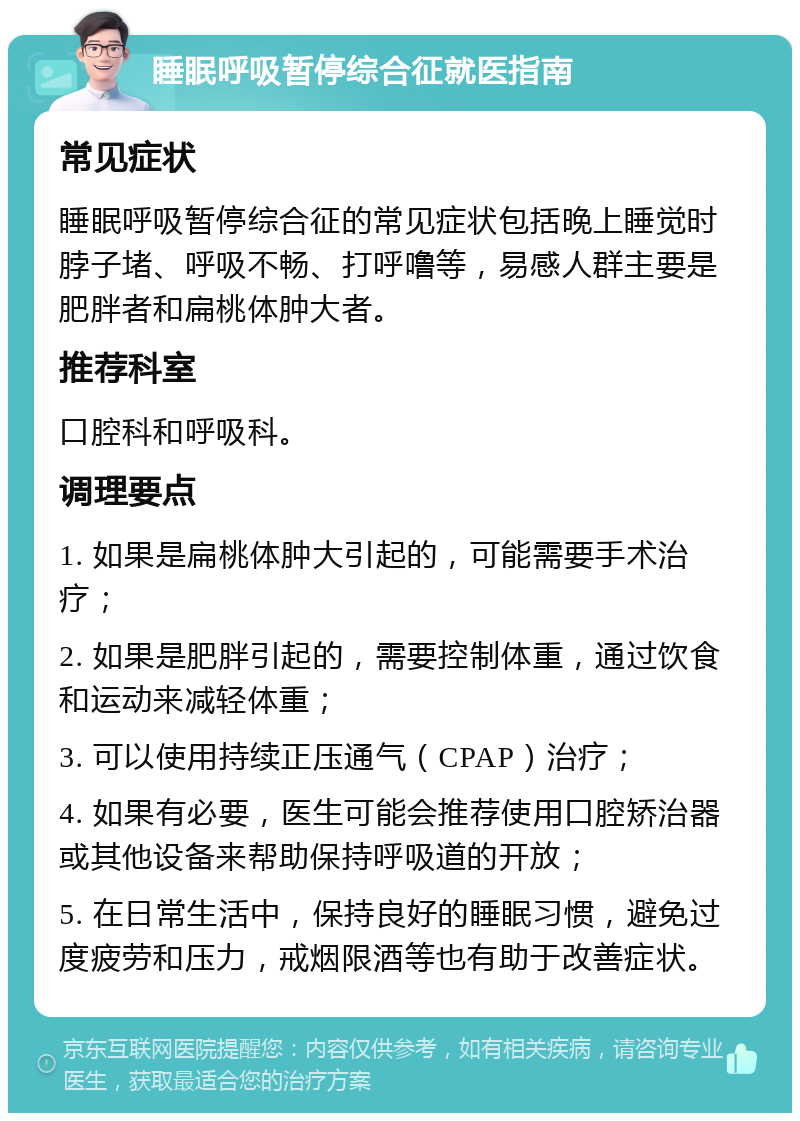 睡眠呼吸暂停综合征就医指南 常见症状 睡眠呼吸暂停综合征的常见症状包括晚上睡觉时脖子堵、呼吸不畅、打呼噜等，易感人群主要是肥胖者和扁桃体肿大者。 推荐科室 口腔科和呼吸科。 调理要点 1. 如果是扁桃体肿大引起的，可能需要手术治疗； 2. 如果是肥胖引起的，需要控制体重，通过饮食和运动来减轻体重； 3. 可以使用持续正压通气（CPAP）治疗； 4. 如果有必要，医生可能会推荐使用口腔矫治器或其他设备来帮助保持呼吸道的开放； 5. 在日常生活中，保持良好的睡眠习惯，避免过度疲劳和压力，戒烟限酒等也有助于改善症状。