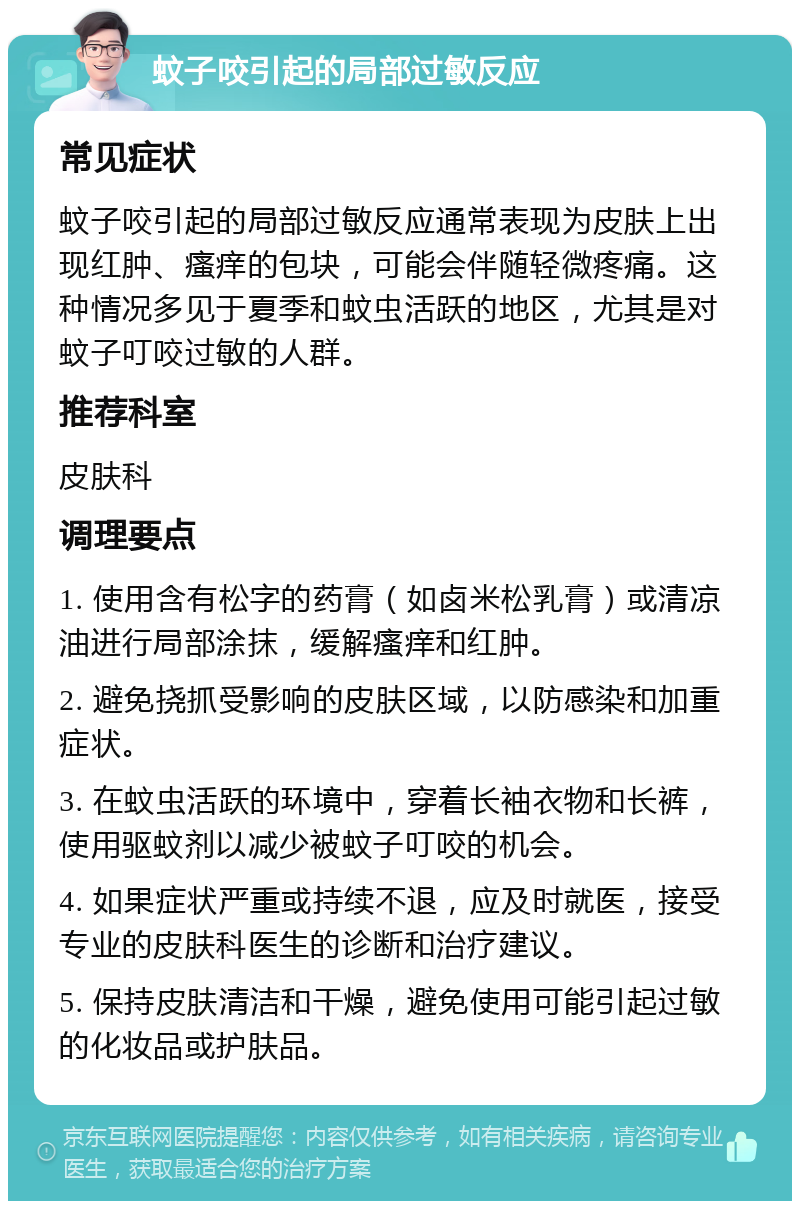 蚊子咬引起的局部过敏反应 常见症状 蚊子咬引起的局部过敏反应通常表现为皮肤上出现红肿、瘙痒的包块，可能会伴随轻微疼痛。这种情况多见于夏季和蚊虫活跃的地区，尤其是对蚊子叮咬过敏的人群。 推荐科室 皮肤科 调理要点 1. 使用含有松字的药膏（如卤米松乳膏）或清凉油进行局部涂抹，缓解瘙痒和红肿。 2. 避免挠抓受影响的皮肤区域，以防感染和加重症状。 3. 在蚊虫活跃的环境中，穿着长袖衣物和长裤，使用驱蚊剂以减少被蚊子叮咬的机会。 4. 如果症状严重或持续不退，应及时就医，接受专业的皮肤科医生的诊断和治疗建议。 5. 保持皮肤清洁和干燥，避免使用可能引起过敏的化妆品或护肤品。