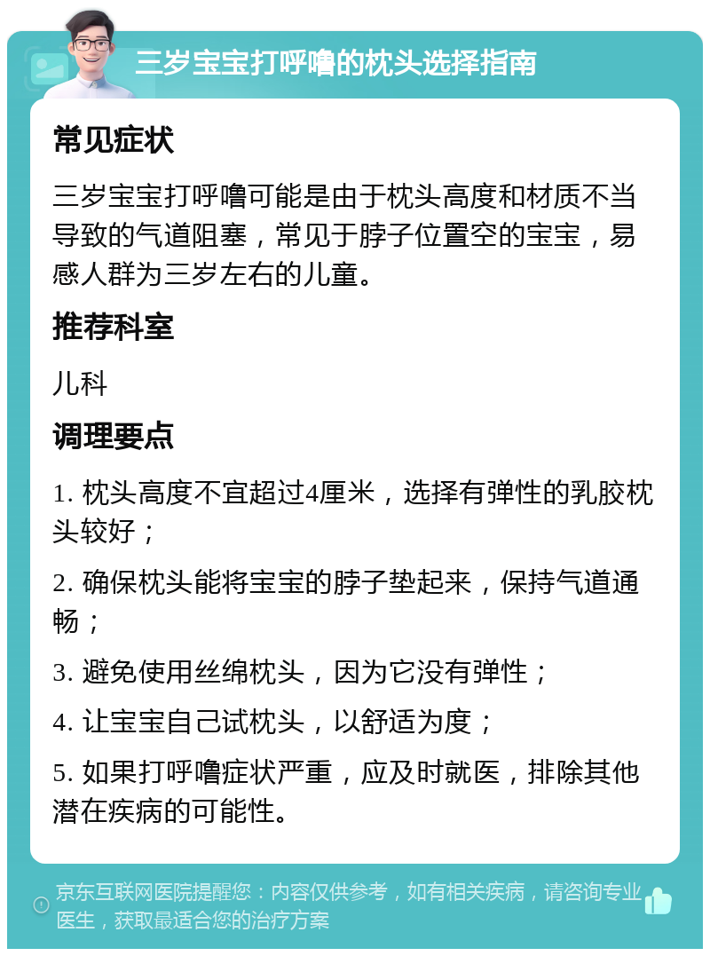 三岁宝宝打呼噜的枕头选择指南 常见症状 三岁宝宝打呼噜可能是由于枕头高度和材质不当导致的气道阻塞，常见于脖子位置空的宝宝，易感人群为三岁左右的儿童。 推荐科室 儿科 调理要点 1. 枕头高度不宜超过4厘米，选择有弹性的乳胶枕头较好； 2. 确保枕头能将宝宝的脖子垫起来，保持气道通畅； 3. 避免使用丝绵枕头，因为它没有弹性； 4. 让宝宝自己试枕头，以舒适为度； 5. 如果打呼噜症状严重，应及时就医，排除其他潜在疾病的可能性。