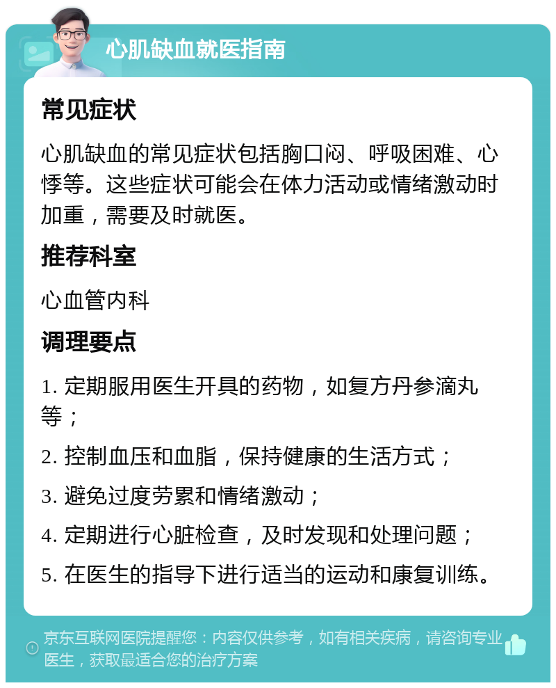 心肌缺血就医指南 常见症状 心肌缺血的常见症状包括胸口闷、呼吸困难、心悸等。这些症状可能会在体力活动或情绪激动时加重，需要及时就医。 推荐科室 心血管内科 调理要点 1. 定期服用医生开具的药物，如复方丹参滴丸等； 2. 控制血压和血脂，保持健康的生活方式； 3. 避免过度劳累和情绪激动； 4. 定期进行心脏检查，及时发现和处理问题； 5. 在医生的指导下进行适当的运动和康复训练。