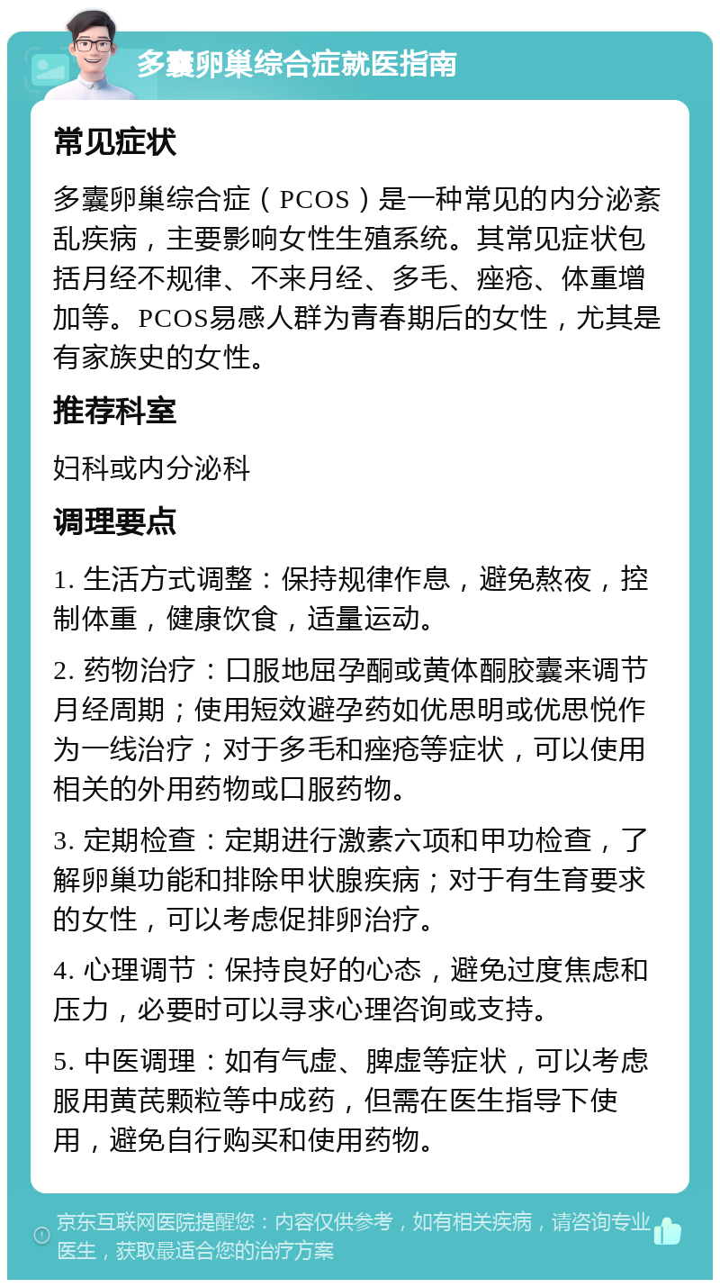 多囊卵巢综合症就医指南 常见症状 多囊卵巢综合症（PCOS）是一种常见的内分泌紊乱疾病，主要影响女性生殖系统。其常见症状包括月经不规律、不来月经、多毛、痤疮、体重增加等。PCOS易感人群为青春期后的女性，尤其是有家族史的女性。 推荐科室 妇科或内分泌科 调理要点 1. 生活方式调整：保持规律作息，避免熬夜，控制体重，健康饮食，适量运动。 2. 药物治疗：口服地屈孕酮或黄体酮胶囊来调节月经周期；使用短效避孕药如优思明或优思悦作为一线治疗；对于多毛和痤疮等症状，可以使用相关的外用药物或口服药物。 3. 定期检查：定期进行激素六项和甲功检查，了解卵巢功能和排除甲状腺疾病；对于有生育要求的女性，可以考虑促排卵治疗。 4. 心理调节：保持良好的心态，避免过度焦虑和压力，必要时可以寻求心理咨询或支持。 5. 中医调理：如有气虚、脾虚等症状，可以考虑服用黄芪颗粒等中成药，但需在医生指导下使用，避免自行购买和使用药物。