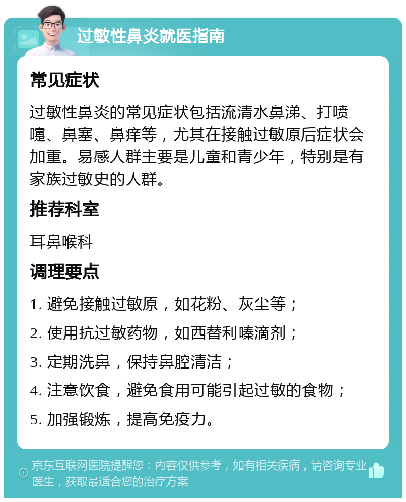 过敏性鼻炎就医指南 常见症状 过敏性鼻炎的常见症状包括流清水鼻涕、打喷嚏、鼻塞、鼻痒等，尤其在接触过敏原后症状会加重。易感人群主要是儿童和青少年，特别是有家族过敏史的人群。 推荐科室 耳鼻喉科 调理要点 1. 避免接触过敏原，如花粉、灰尘等； 2. 使用抗过敏药物，如西替利嗪滴剂； 3. 定期洗鼻，保持鼻腔清洁； 4. 注意饮食，避免食用可能引起过敏的食物； 5. 加强锻炼，提高免疫力。