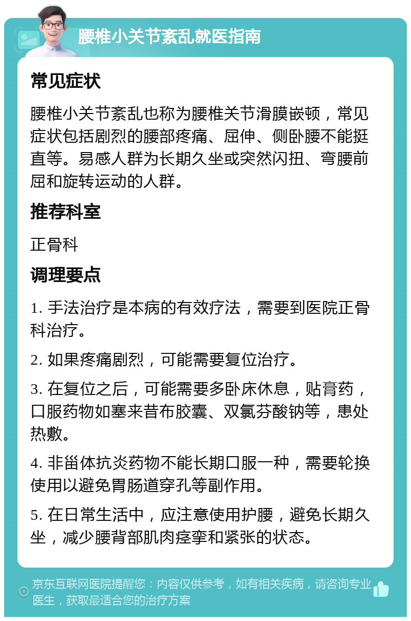 腰椎小关节紊乱就医指南 常见症状 腰椎小关节紊乱也称为腰椎关节滑膜嵌顿，常见症状包括剧烈的腰部疼痛、屈伸、侧卧腰不能挺直等。易感人群为长期久坐或突然闪扭、弯腰前屈和旋转运动的人群。 推荐科室 正骨科 调理要点 1. 手法治疗是本病的有效疗法，需要到医院正骨科治疗。 2. 如果疼痛剧烈，可能需要复位治疗。 3. 在复位之后，可能需要多卧床休息，贴膏药，口服药物如塞来昔布胶囊、双氯芬酸钠等，患处热敷。 4. 非甾体抗炎药物不能长期口服一种，需要轮换使用以避免胃肠道穿孔等副作用。 5. 在日常生活中，应注意使用护腰，避免长期久坐，减少腰背部肌肉痉挛和紧张的状态。