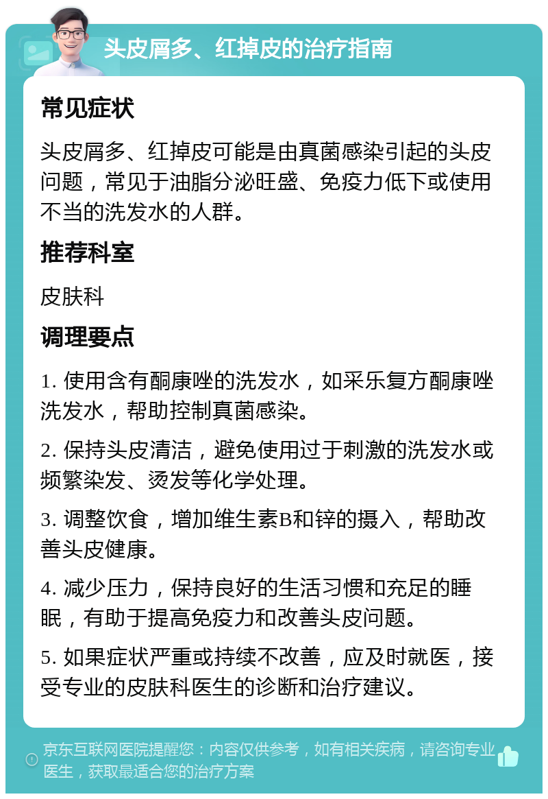 头皮屑多、红掉皮的治疗指南 常见症状 头皮屑多、红掉皮可能是由真菌感染引起的头皮问题，常见于油脂分泌旺盛、免疫力低下或使用不当的洗发水的人群。 推荐科室 皮肤科 调理要点 1. 使用含有酮康唑的洗发水，如采乐复方酮康唑洗发水，帮助控制真菌感染。 2. 保持头皮清洁，避免使用过于刺激的洗发水或频繁染发、烫发等化学处理。 3. 调整饮食，增加维生素B和锌的摄入，帮助改善头皮健康。 4. 减少压力，保持良好的生活习惯和充足的睡眠，有助于提高免疫力和改善头皮问题。 5. 如果症状严重或持续不改善，应及时就医，接受专业的皮肤科医生的诊断和治疗建议。