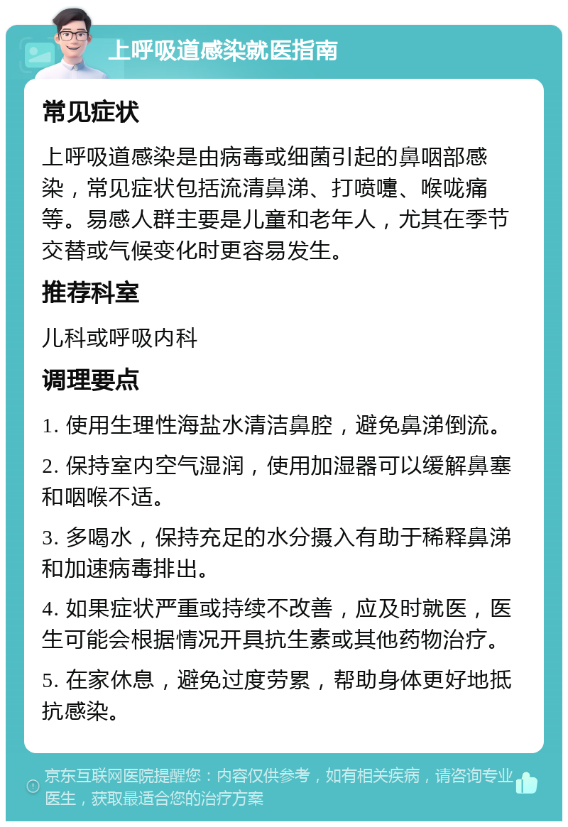 上呼吸道感染就医指南 常见症状 上呼吸道感染是由病毒或细菌引起的鼻咽部感染，常见症状包括流清鼻涕、打喷嚏、喉咙痛等。易感人群主要是儿童和老年人，尤其在季节交替或气候变化时更容易发生。 推荐科室 儿科或呼吸内科 调理要点 1. 使用生理性海盐水清洁鼻腔，避免鼻涕倒流。 2. 保持室内空气湿润，使用加湿器可以缓解鼻塞和咽喉不适。 3. 多喝水，保持充足的水分摄入有助于稀释鼻涕和加速病毒排出。 4. 如果症状严重或持续不改善，应及时就医，医生可能会根据情况开具抗生素或其他药物治疗。 5. 在家休息，避免过度劳累，帮助身体更好地抵抗感染。