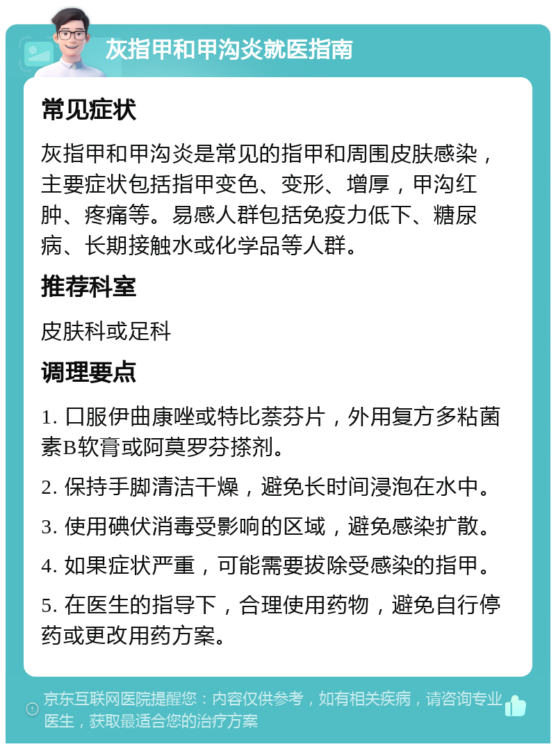 灰指甲和甲沟炎就医指南 常见症状 灰指甲和甲沟炎是常见的指甲和周围皮肤感染，主要症状包括指甲变色、变形、增厚，甲沟红肿、疼痛等。易感人群包括免疫力低下、糖尿病、长期接触水或化学品等人群。 推荐科室 皮肤科或足科 调理要点 1. 口服伊曲康唑或特比萘芬片，外用复方多粘菌素B软膏或阿莫罗芬搽剂。 2. 保持手脚清洁干燥，避免长时间浸泡在水中。 3. 使用碘伏消毒受影响的区域，避免感染扩散。 4. 如果症状严重，可能需要拔除受感染的指甲。 5. 在医生的指导下，合理使用药物，避免自行停药或更改用药方案。