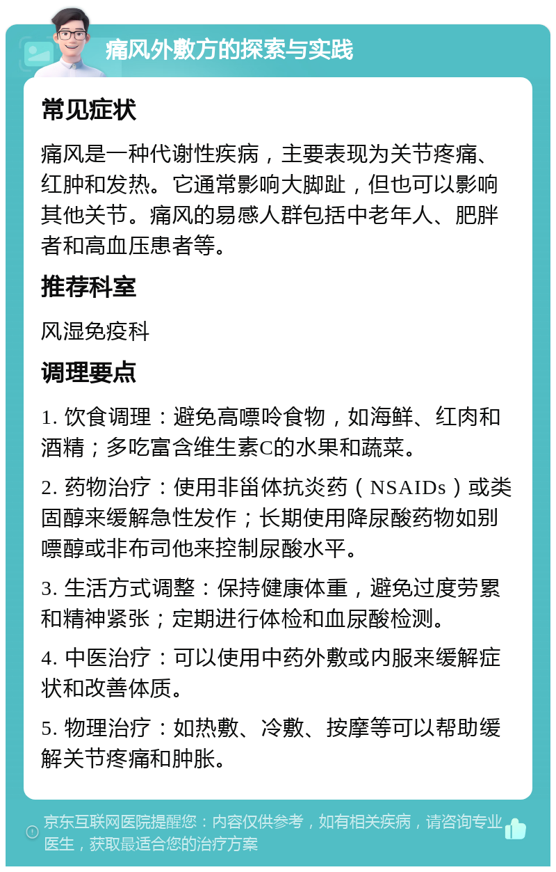 痛风外敷方的探索与实践 常见症状 痛风是一种代谢性疾病，主要表现为关节疼痛、红肿和发热。它通常影响大脚趾，但也可以影响其他关节。痛风的易感人群包括中老年人、肥胖者和高血压患者等。 推荐科室 风湿免疫科 调理要点 1. 饮食调理：避免高嘌呤食物，如海鲜、红肉和酒精；多吃富含维生素C的水果和蔬菜。 2. 药物治疗：使用非甾体抗炎药（NSAIDs）或类固醇来缓解急性发作；长期使用降尿酸药物如别嘌醇或非布司他来控制尿酸水平。 3. 生活方式调整：保持健康体重，避免过度劳累和精神紧张；定期进行体检和血尿酸检测。 4. 中医治疗：可以使用中药外敷或内服来缓解症状和改善体质。 5. 物理治疗：如热敷、冷敷、按摩等可以帮助缓解关节疼痛和肿胀。