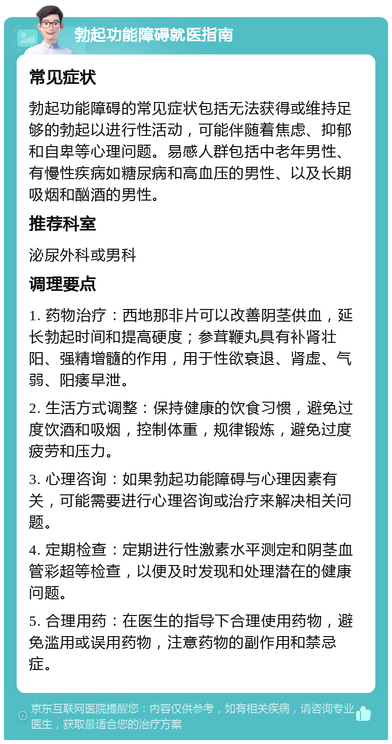 勃起功能障碍就医指南 常见症状 勃起功能障碍的常见症状包括无法获得或维持足够的勃起以进行性活动，可能伴随着焦虑、抑郁和自卑等心理问题。易感人群包括中老年男性、有慢性疾病如糖尿病和高血压的男性、以及长期吸烟和酗酒的男性。 推荐科室 泌尿外科或男科 调理要点 1. 药物治疗：西地那非片可以改善阴茎供血，延长勃起时间和提高硬度；参茸鞭丸具有补肾壮阳、强精增髓的作用，用于性欲衰退、肾虚、气弱、阳痿早泄。 2. 生活方式调整：保持健康的饮食习惯，避免过度饮酒和吸烟，控制体重，规律锻炼，避免过度疲劳和压力。 3. 心理咨询：如果勃起功能障碍与心理因素有关，可能需要进行心理咨询或治疗来解决相关问题。 4. 定期检查：定期进行性激素水平测定和阴茎血管彩超等检查，以便及时发现和处理潜在的健康问题。 5. 合理用药：在医生的指导下合理使用药物，避免滥用或误用药物，注意药物的副作用和禁忌症。