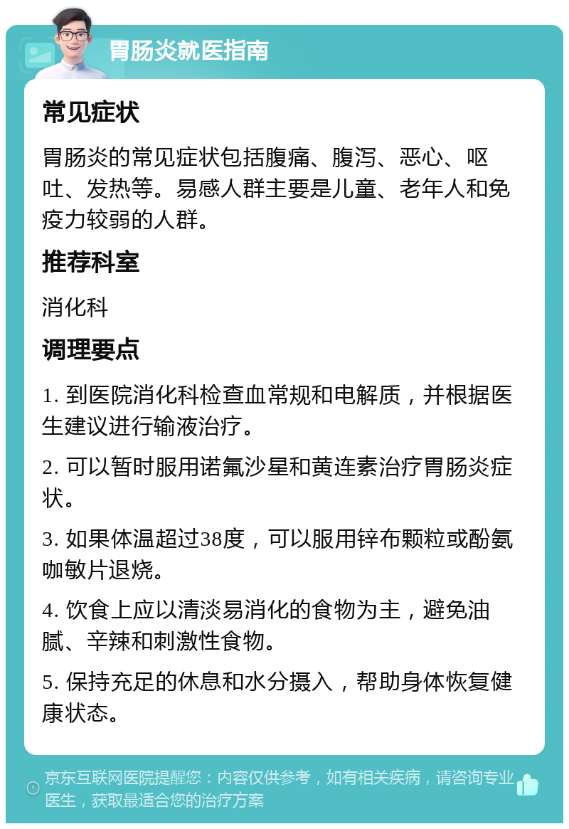 胃肠炎就医指南 常见症状 胃肠炎的常见症状包括腹痛、腹泻、恶心、呕吐、发热等。易感人群主要是儿童、老年人和免疫力较弱的人群。 推荐科室 消化科 调理要点 1. 到医院消化科检查血常规和电解质，并根据医生建议进行输液治疗。 2. 可以暂时服用诺氟沙星和黄连素治疗胃肠炎症状。 3. 如果体温超过38度，可以服用锌布颗粒或酚氨咖敏片退烧。 4. 饮食上应以清淡易消化的食物为主，避免油腻、辛辣和刺激性食物。 5. 保持充足的休息和水分摄入，帮助身体恢复健康状态。