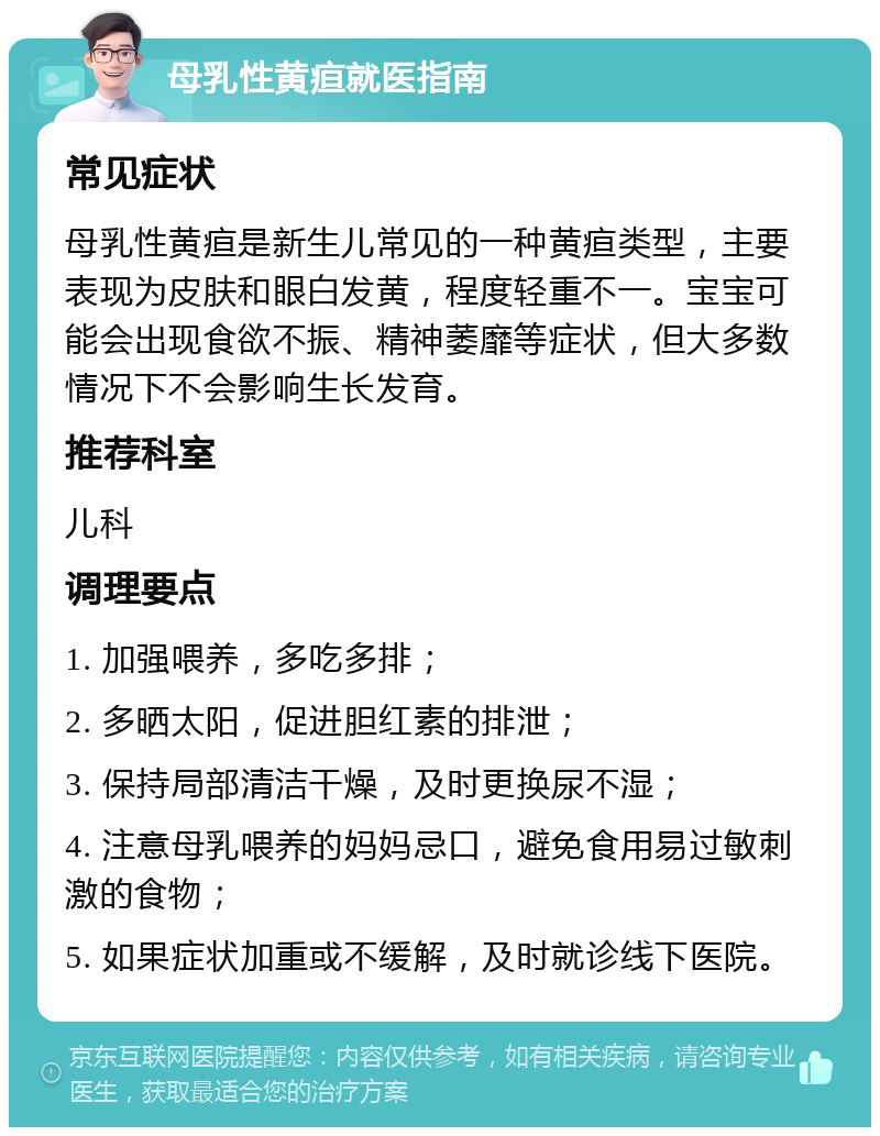 母乳性黄疸就医指南 常见症状 母乳性黄疸是新生儿常见的一种黄疸类型，主要表现为皮肤和眼白发黄，程度轻重不一。宝宝可能会出现食欲不振、精神萎靡等症状，但大多数情况下不会影响生长发育。 推荐科室 儿科 调理要点 1. 加强喂养，多吃多排； 2. 多晒太阳，促进胆红素的排泄； 3. 保持局部清洁干燥，及时更换尿不湿； 4. 注意母乳喂养的妈妈忌口，避免食用易过敏刺激的食物； 5. 如果症状加重或不缓解，及时就诊线下医院。