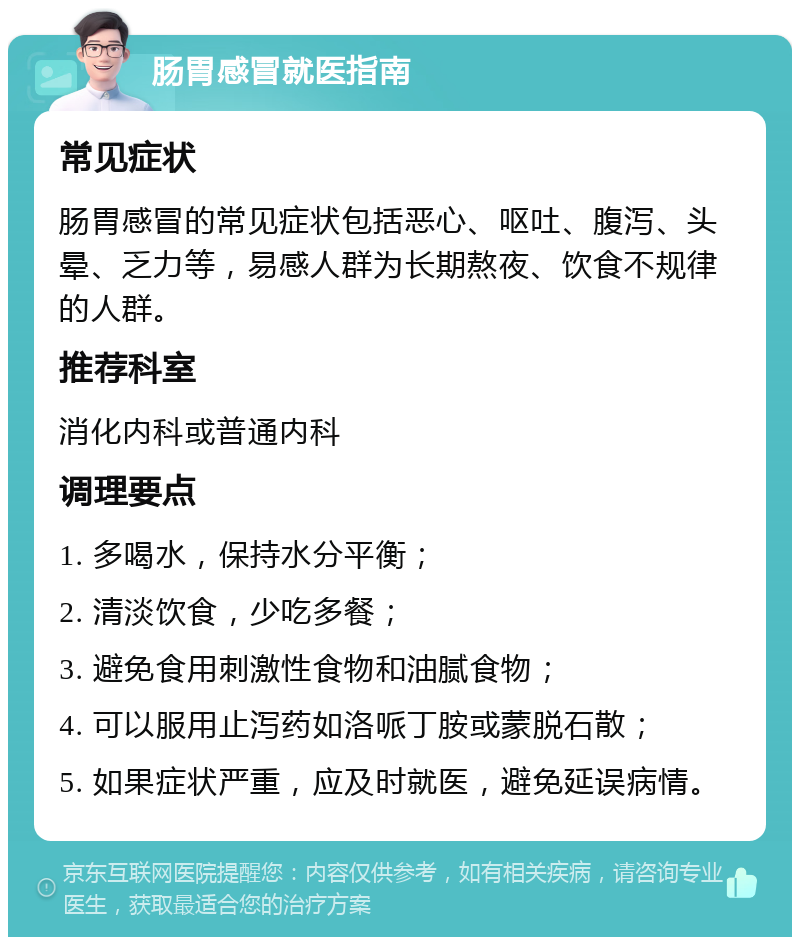 肠胃感冒就医指南 常见症状 肠胃感冒的常见症状包括恶心、呕吐、腹泻、头晕、乏力等，易感人群为长期熬夜、饮食不规律的人群。 推荐科室 消化内科或普通内科 调理要点 1. 多喝水，保持水分平衡； 2. 清淡饮食，少吃多餐； 3. 避免食用刺激性食物和油腻食物； 4. 可以服用止泻药如洛哌丁胺或蒙脱石散； 5. 如果症状严重，应及时就医，避免延误病情。