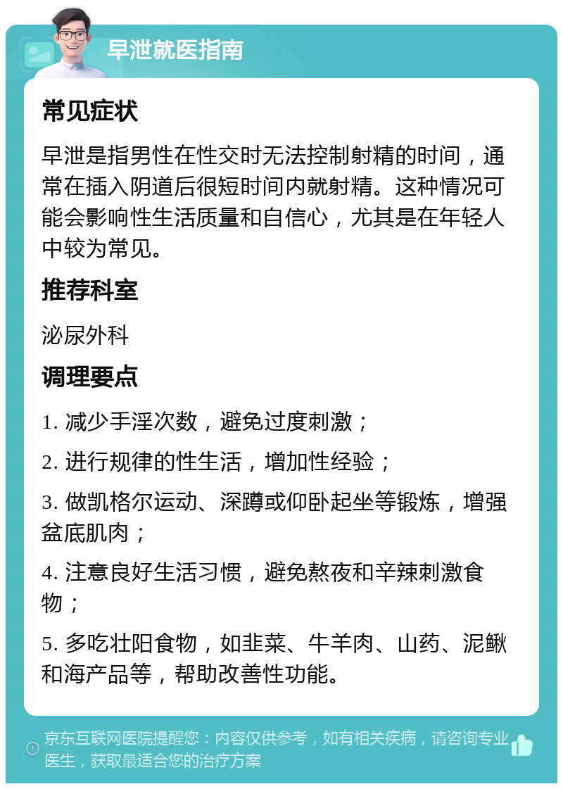 早泄就医指南 常见症状 早泄是指男性在性交时无法控制射精的时间，通常在插入阴道后很短时间内就射精。这种情况可能会影响性生活质量和自信心，尤其是在年轻人中较为常见。 推荐科室 泌尿外科 调理要点 1. 减少手淫次数，避免过度刺激； 2. 进行规律的性生活，增加性经验； 3. 做凯格尔运动、深蹲或仰卧起坐等锻炼，增强盆底肌肉； 4. 注意良好生活习惯，避免熬夜和辛辣刺激食物； 5. 多吃壮阳食物，如韭菜、牛羊肉、山药、泥鳅和海产品等，帮助改善性功能。