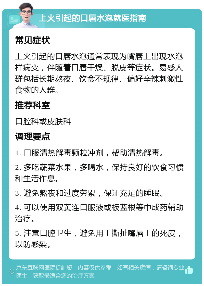 上火引起的口唇水泡就医指南 常见症状 上火引起的口唇水泡通常表现为嘴唇上出现水泡样病变，伴随着口唇干燥、脱皮等症状。易感人群包括长期熬夜、饮食不规律、偏好辛辣刺激性食物的人群。 推荐科室 口腔科或皮肤科 调理要点 1. 口服清热解毒颗粒冲剂，帮助清热解毒。 2. 多吃蔬菜水果，多喝水，保持良好的饮食习惯和生活作息。 3. 避免熬夜和过度劳累，保证充足的睡眠。 4. 可以使用双黄连口服液或板蓝根等中成药辅助治疗。 5. 注意口腔卫生，避免用手撕扯嘴唇上的死皮，以防感染。