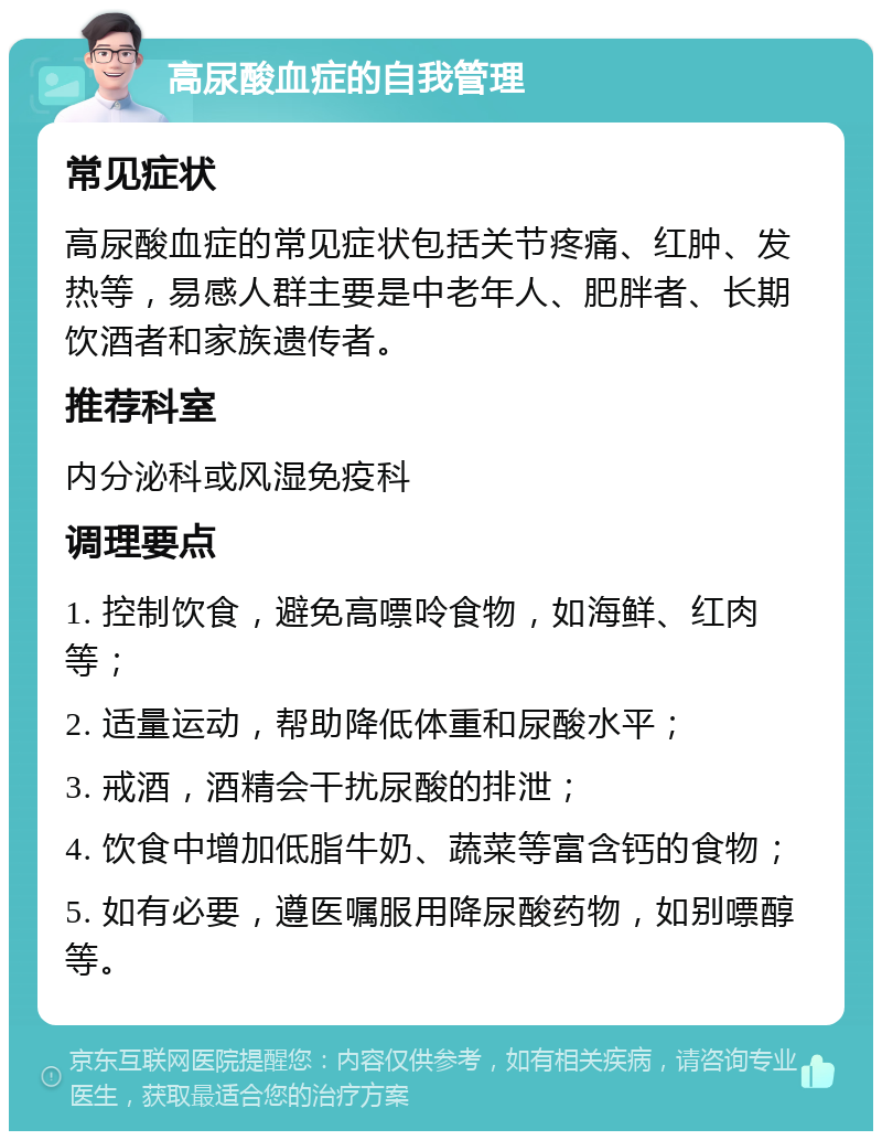 高尿酸血症的自我管理 常见症状 高尿酸血症的常见症状包括关节疼痛、红肿、发热等，易感人群主要是中老年人、肥胖者、长期饮酒者和家族遗传者。 推荐科室 内分泌科或风湿免疫科 调理要点 1. 控制饮食，避免高嘌呤食物，如海鲜、红肉等； 2. 适量运动，帮助降低体重和尿酸水平； 3. 戒酒，酒精会干扰尿酸的排泄； 4. 饮食中增加低脂牛奶、蔬菜等富含钙的食物； 5. 如有必要，遵医嘱服用降尿酸药物，如别嘌醇等。