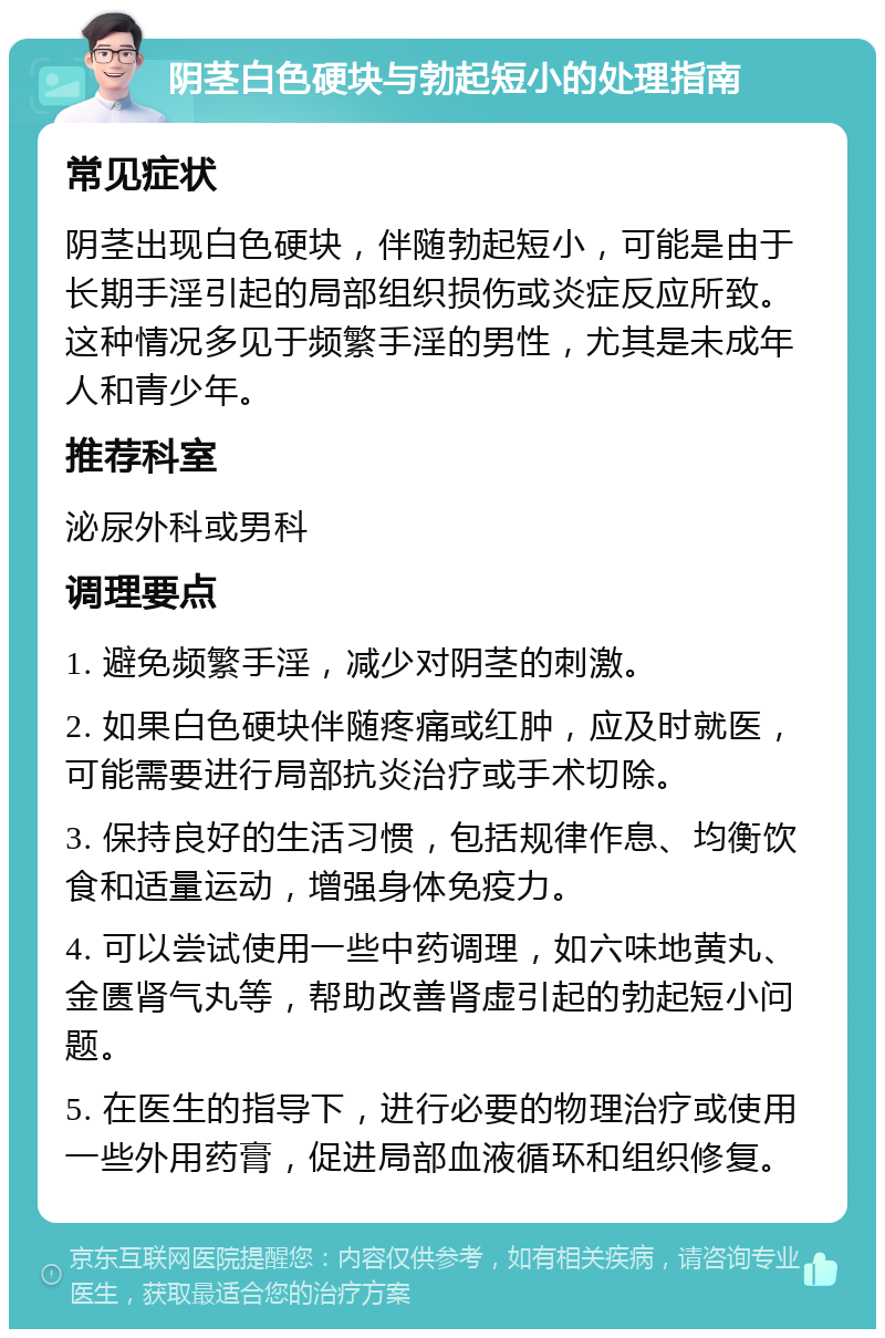 阴茎白色硬块与勃起短小的处理指南 常见症状 阴茎出现白色硬块，伴随勃起短小，可能是由于长期手淫引起的局部组织损伤或炎症反应所致。这种情况多见于频繁手淫的男性，尤其是未成年人和青少年。 推荐科室 泌尿外科或男科 调理要点 1. 避免频繁手淫，减少对阴茎的刺激。 2. 如果白色硬块伴随疼痛或红肿，应及时就医，可能需要进行局部抗炎治疗或手术切除。 3. 保持良好的生活习惯，包括规律作息、均衡饮食和适量运动，增强身体免疫力。 4. 可以尝试使用一些中药调理，如六味地黄丸、金匮肾气丸等，帮助改善肾虚引起的勃起短小问题。 5. 在医生的指导下，进行必要的物理治疗或使用一些外用药膏，促进局部血液循环和组织修复。