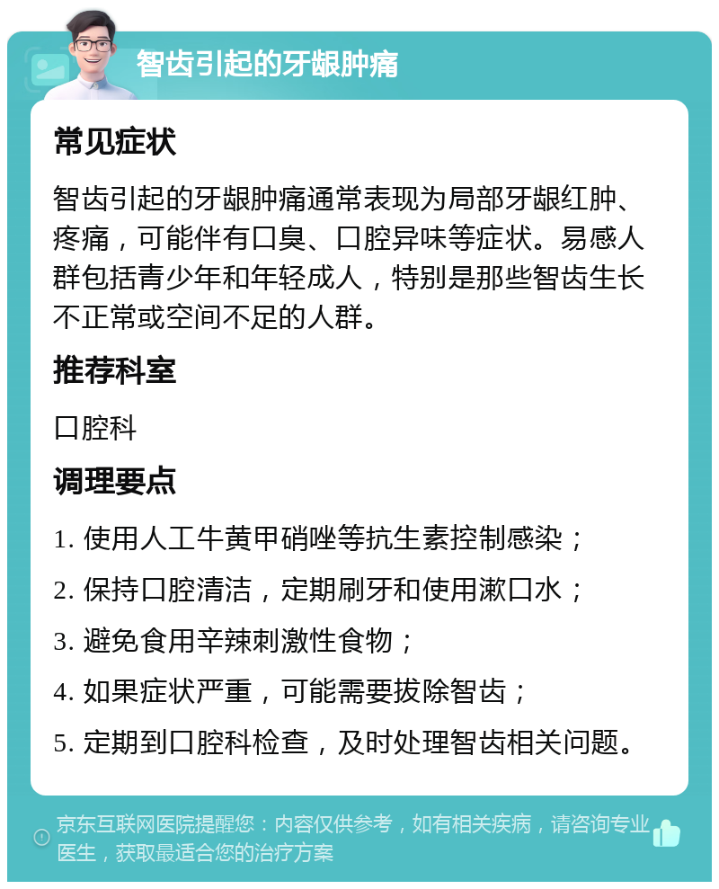 智齿引起的牙龈肿痛 常见症状 智齿引起的牙龈肿痛通常表现为局部牙龈红肿、疼痛，可能伴有口臭、口腔异味等症状。易感人群包括青少年和年轻成人，特别是那些智齿生长不正常或空间不足的人群。 推荐科室 口腔科 调理要点 1. 使用人工牛黄甲硝唑等抗生素控制感染； 2. 保持口腔清洁，定期刷牙和使用漱口水； 3. 避免食用辛辣刺激性食物； 4. 如果症状严重，可能需要拔除智齿； 5. 定期到口腔科检查，及时处理智齿相关问题。