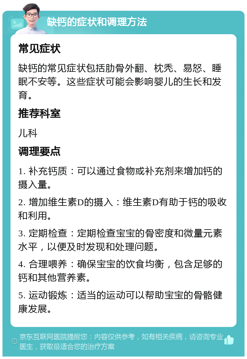 缺钙的症状和调理方法 常见症状 缺钙的常见症状包括肋骨外翻、枕秃、易怒、睡眠不安等。这些症状可能会影响婴儿的生长和发育。 推荐科室 儿科 调理要点 1. 补充钙质：可以通过食物或补充剂来增加钙的摄入量。 2. 增加维生素D的摄入：维生素D有助于钙的吸收和利用。 3. 定期检查：定期检查宝宝的骨密度和微量元素水平，以便及时发现和处理问题。 4. 合理喂养：确保宝宝的饮食均衡，包含足够的钙和其他营养素。 5. 运动锻炼：适当的运动可以帮助宝宝的骨骼健康发展。